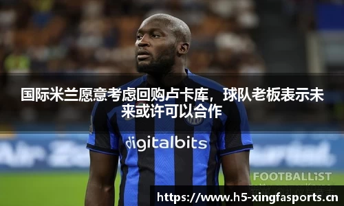 国际米兰愿意考虑回购卢卡库，球队老板表示未来或许可以合作